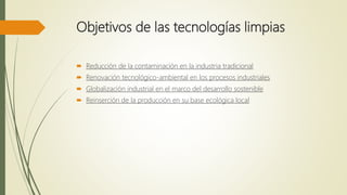 Objetivos de las tecnologías limpias
 Reducción de la contaminación en la industria tradicional
 Renovación tecnológico-ambiental en los procesos industriales
 Globalización industrial en el marco del desarrollo sostenible
 Reinserción de la producción en su base ecológica local
 