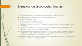 Ejemplos de tecnologías limpias
 Lámparas de bajo consumo, con contenido bajo o nulo de mercurio.
 Procesadores de computadoras, que no tienen estaño.
 La purificación del agua.
 El manejo de los desechos sólidos.
 Refrigerantes que no tienen CFC (clorofluorocarbonos, muy nocivos para el medio
ambiente).
 Aprovechamiento de los cursos de agua por medio de la extracción de canales
apacibles y otras vías de flujo administrado.
 Las ventanas inteligentes, en las que el grado del tinte puede cambiarse como un
interruptor de regulación. La tecnología se paga prácticamente sola, ayudando a
regular la temperatura y ahorrando energía.
 Proteo bacterias, una variedad diseñada que puede generar electricidad a partir de
contaminantes derivados del petróleo.
 