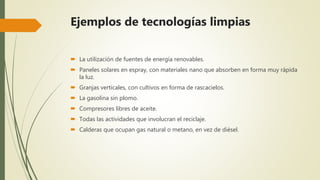  La utilización de fuentes de energía renovables.
 Paneles solares en espray, con materiales nano que absorben en forma muy rápida
la luz.
 Granjas verticales, con cultivos en forma de rascacielos.
 La gasolina sin plomo.
 Compresores libres de aceite.
 Todas las actividades que involucran el reciclaje.
 Calderas que ocupan gas natural o metano, en vez de diésel.
Ejemplos de tecnologías limpias
 