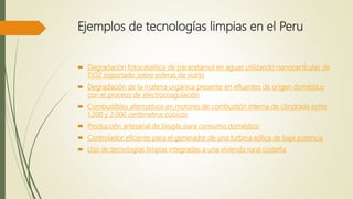  Degradación fotocatalítica de paracetamol en aguas utilizando nanopartículas de
TiO2 soportado sobre esferas de vidrio
 Degradación de la materia orgánica presente en efluentes de origen doméstico
con el proceso de electrocoagulación
 Combustibles alternativos en motores de combustión interna de cilindrada entre
1.200 y 2.000 centímetros cúbicos
 Producción artesanal de biogás para consumo doméstico
 Controlador eficiente para el generador de una turbina eólica de baja potencia
 Uso de tecnologías limpias integradas a una vivienda rural costeña
Ejemplos de tecnologías limpias en el Peru
 