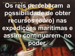 Os reis perceberam a
possibilidade de obter
recursos (ouro) nas
expedições marítimas e
assim continuarem no
poder.
 