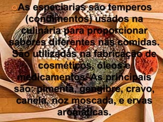 As especiarias são temperos
(condimentos) usados na
culinária para proporcionar
sabores diferentes nas comidas.
São utilizadas na fabricação de
cosméticos, óleos e
medicamentos. As principais
são: pimenta, gengibre, cravo,
canela, noz moscada, e ervas
aromáticas.
 
