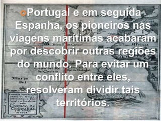 Portugal e em seguida
Espanha, os pioneiros nas
viagens marítimas acabaram
por descobrir outras regiões
do mundo. Para evitar um
conflito entre eles,
resolveram dividir tais
territórios.
 