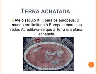 TERRA ACHATADA
 Até o século XIII, para os europeus, o
mundo era limitado à Europa e mares ao
redor. Acreditava-se que a Terra era plana,
achatada.
 