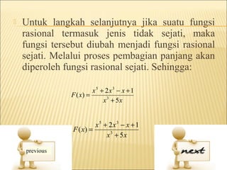    Untuk langkah selanjutnya jika suatu fungsi
    rasional termasuk jenis tidak sejati, maka
    fungsi tersebut diubah menjadi fungsi rasional
    sejati. Melalui proses pembagian panjang akan
    diperoleh fungsi rasional sejati. Sehingga:

                        x5 + 2x3 − x + 1
               F ( x) =
                            x 3 + 5x


                         x5 + 2x3 − x + 1
                F ( x) =
                             x 3 + 5x
 