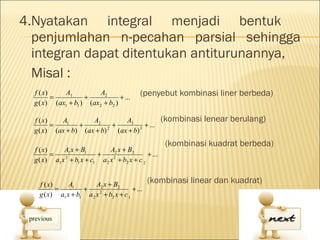 4.Nyatakan integral menjadi bentuk
  penjumlahan n-pecahan parsial sehingga
  integran dapat ditentukan antiturunannya,
  Misal :
  f ( x)
         =
             A1
                     +
                          A2
                                  + ...
                                              (penyebut kombinasi liner berbeda)
  g ( x ) (ax1 + b1 ) (ax2 + b2 )

  f ( x)   A1        A2         A3                       (kombinasi lenear berulang)
         =       +          +           + ...
  g ( x) (ax + b) (ax + b) 2 (ax + b) 3
                                                          (kombinasi kuadrat berbeda)
  f ( x)     A1 x + B1          A2 x + B2
         =                 +                     + ...
  g ( x) a1 x 2 + b1 x + c1 a 2 x 2 + b2 x + c 2


    f ( x)     A1        A2 x + B2                (kombinasi linear dan kuadrat)
           =        +                     + ...
    g ( x) a1 x + b1 a 2 x 2 + b2 x + c 1
 