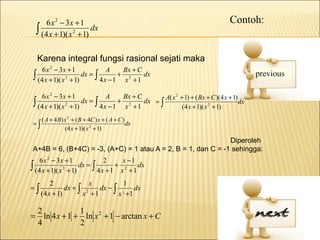 6 x 2 − 3x + 1                                                                Contoh:
  ∫ (4 x + 1)( x 2 + 1) dx

  Karena integral fungsi rasional sejati maka
     6 x 2 − 3x + 1             A   Bx + C
 ∫ (4 x + 1)( x 2 + 1) dx = ∫      + 2
                              4x −1 x + 1
                                           dx


     6 x 2 − 3x + 1              A      Bx + C         A( x 2 + 1) + ( Bx + C )(4 x + 1)
 ∫ (4 x + 1)( x 2 + 1) dx = ∫ 4 x − 1 + x 2 + 1 dx = ∫         (4 x + 1)( x 2 + 1)
                                                                                         dx

   ( A + 4 B ) x 2 + ( B + 4C ) x + ( A + C )
=∫                                            dx
               (4 x + 1)( x 2 + 1)
                                                              Diperoleh
A+4B = 6, (B+4C) = -3, (A+C) = 1 atau A = 2, B = 1, dan C = -1 sehingga:
    6 x 2 − 3x + 1             2     x −1
∫ (4 x + 1)( x 2 + 1) dx = ∫       + 2
                             4x + 1 x + 1
                                          dx

         2              x        1
=∫             dx + ∫ 2   dx − ∫ 2 dx
     (4 x + 1)       x +1       x +1

 2            1
= ln 4 x + 1 + ln x 2 + 1 − arctan x + C
 4            2
 
