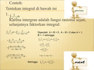  Contoh:
Tentukan integral di bawah ini
1. 2 dx
  ∫ x −1    2

  Karena intergran adalah fungsi rasional sejati,
  selanjutnya faktorkan integral:
    2                2
∫ x2 −1dx = ∫
              ( x − 1)( x + 1)
                               dx             Diperoleh A + B = 0 , A – B = 2 atau A = 1,
                                              B = -1 sehingga:
                                                   2            1          −1
    =∫
           A
               +
                   B
                         dx                   ∫x   2
                                                    −1
                                                       dx = ∫
                                                              x −1
                                                                   dx + ∫
                                                                          x +1
                                                                               dx
       ( x − 1) ( x + 1)
                                                        dx      dx
                                               =∫           −∫
       A( x + 1) + B ( x − 1)                          x −1    x +1
=∫                            dx                           x −1
          ( x − 1)( x + 1)                      = ln            +c
                                                           x +1

     ( A + B) x + ( A − B)
=∫                         dx                  = ln x − 1 − ln x + 1 + c
         ( x − 1)( x + 1)
                                                        2           x −1
                                   Sehingga     ∫x     2
                                                         −1
                                                            dx = ln
                                                                    x +1
                                                                         +c
 