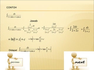 CONTOH

          dx
∫ 1 + sin x + cos x
                            Jawab
                               2                       2dz
                                   dz
            dx               1+ z2         =∫         1+ z2                 2dz       dz
  ∫ 1 + sin x + cos x = ∫ 2 z 1 − z 2 dz      1+ z2    2z     1− z2   =∫          =∫
                         1+       +                 +       +              2 + 2z    1+ z
                            1+ z 2 1+ z2      1+ z2 1+ z2 1+ z2

                                         x
  = ln 1 + z + c          = ln 1 + tan
                                         2
                                           +c


                    dx                    x
  Didapat ∫ 1 + sin x + cos x = ln 1 + tan + c
                                          2
 