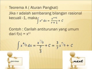   Teorema A ( Aturan Pangkat)
    Jika r adalah sembarang bilangan rasional
    kecuali -1, maka

    Contoh : Carilah antiturunan yang umum
    dari f(x) = x4/3
 