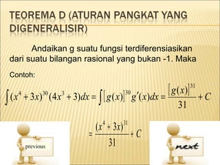 Andaikan g suatu fungsi terdiferensiasikan
 dari suatu bilangan rasional yang bukan -1. Maka
 Contoh:


                            + 3)dx = ∫ [ g ( x)] g ′( x)dx =
                                                             [ g ( x)]   31

∫ (x
                                                30
       4
           + 3x) (4 x
                30      3
                                                                              +C
                                                                  31

                                     ( x + 3 x)
                                        4      31
                                   =            +C
                                         31
 