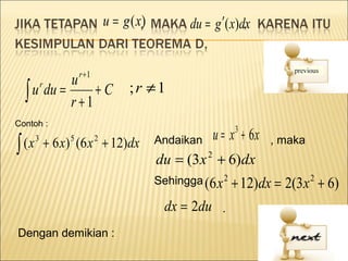 u = g (x)          du = g ′ ( x)dx


             u r +1
  ∫ u r du =
             r+1
                    +C    ;r ≠1

Contoh :
                                              u = x + 6x
                                                    3

∫ ( x + 6 x) (6 x + 12)dx        Andaikan                  , maka
    3       5    2

                                 du = (3 x 2 + 6)dx
                                 Sehingga (6 x 2    + 12)dx = 2(3x + 6)
                                                                    2


                                   dx = 2du     .

Dengan demikian :
 