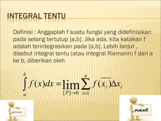    Definisi : Anggaplah f suatu fungsi yang didefinisikan
    pada selang tertutup [a,b]. Jika ada, kita katakan f
    adalah terintegrasikan pada [a,b]. Lebih lanjut ,
    disebut integral tentu (atau integral Riemann) f dari a
    ke b, diberikan oleh

        b                       n

       ∫ f ( x)dx = lim ∑ f ( x )∆x
        a              [ P ]→0 i =1
                                        i     i
 