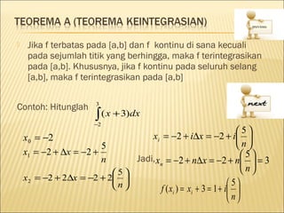     Jika f terbatas pada [a,b] dan f kontinu di sana kecuali
     pada sejumlah titik yang berhingga, maka f terintegrasikan
     pada [a,b]. Khususnya, jika f kontinu pada seluruh selang
     [a,b], maka f terintegrasikan pada [a,b]

                       3
Contoh: Hitunglah
                       ∫ ( x + 3)dx
                       −2
                                                                  5
    x 0 = −2                       xi = −2 + i∆x = −2 + i 
                        5                                         n
    x1 = −2 + ∆x = −2 +
                        n      Jadi, xn = −2 + n∆x = −2 + n 5  = 3 
                           5                                      n
    x 2 = −2 + 2∆x = −2 + 2 
                           n                                  5
                                      f ( xi ) = xi + 3 = 1 + i 
                                                                n
 