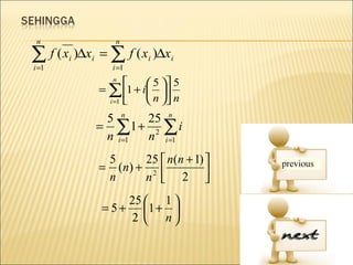 n                 n

∑ f ( x )∆x = ∑ f ( x )∆x
i =1
       i   i
                  i =1
                          i    i

                  n
                         5  5
               = ∑ 1 + i 
                 i =1    n  n
                5 n    25 n
               = ∑1 + 2 ∑ i
                n i =1 n i =1
                5      25  n(n + 1) 
               = ( n) + 2 
                n      n  2        
                    25  1 
               = 5 + 1 + 
                    2  n
 