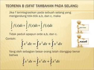    Jika f terintegrasikan pada sebuah selang yang
    mengandung titik-titik a,b, dan c, maka
     c               b          c

     ∫ f ( x)dx = ∫ f ( x)dx + ∫ f ( x)dx
     a               a          b
  Tidak peduli apapun orde a,b, dan c.
Contoh:    2          1          2

             ∫
             0
               x 2 dx = ∫ x 2 dx + ∫ x 2 dx
                            0              1
    Yang oleh sebagian besar orang telah dianggap benar
    bahwa
                 2          3          2

                 ∫
                 0
                   x 2 dx = ∫ x 2 dx + ∫ x 2 dx
                            0          3
 