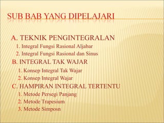 A. TEKNIK PENGINTEGRALAN
 1. Integral Fungsi Rasional Aljabar
 2. Integral Fungsi Rasional dan Sinus
B. INTEGRAL TAK WAJAR
 1. Konsep Integral Tak Wajar
 2. Konsep Integral Wajar
C. HAMPIRAN INTEGRAL TERTENTU
 1. Metode Persegi Panjang
 2. Metode Trapesium
 3. Metode Simposn
 