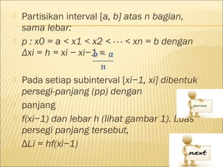    Partisikan interval [a, b] atas n bagian,
    sama lebar:
   p : x0 = a < x1 < x2 < · · · < xn = b dengan
    Δxi = h = xi − xi−1 =

   Pada setiap subinterval [xi−1, xi] dibentuk
    persegi-panjang (pp) dengan
   panjang
   f(xi−1) dan lebar h (lihat gambar 1). Luas
    persegi panjang tersebut,
   ΔLi = hf(xi−1)
 