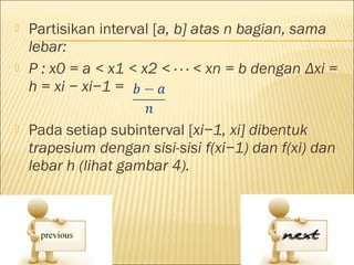    Partisikan interval [a, b] atas n bagian, sama
    lebar:
   P : x0 = a < x1 < x2 < · · · < xn = b dengan Δxi =
    h = xi − xi−1 =

   Pada setiap subinterval [xi−1, xi] dibentuk
    trapesium dengan sisi-sisi f(xi−1) dan f(xi) dan
    lebar h (lihat gambar 4).
 