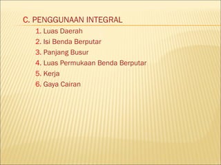 C. PENGGUNAAN INTEGRAL
  1. Luas Daerah
  2. Isi Benda Berputar
  3. Panjang Busur
  4. Luas Permukaan Benda Berputar
  5. Kerja
  6. Gaya Cairan
 