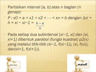    Partisikan interval [a, b] atas n bagian (n
    genap):
   P : x0 = a < x1 < x2 < · · · < xn = b dengan Δxi =
    h = xi − xi−1 =

   Pada setiap dua subinterval [xi−1, xi] dan [xi,
    xi+1] dibentuk parabol (fungsi kuadrat) p2(x)
    yang melalui titik-titik (xi−1, f(xi−1)), (xi, f(xi)),
    dan(xi+1, f(xi+1)).
 