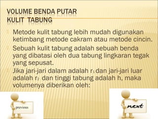    Metode kulit tabung lebih mudah digunakan
    ketimbang metode cakram atau metode cincin.
   Sebuah kulit tabung adalah sebuah benda
    yang dibatasi oleh dua tabung lingkaran tegak
    yang sepusat.
   Jika jari-jari dalam adalah r1 dan jari-jari luar
    adalah r2 dan tinggi tabung adalah h, maka
    volumenya diberikan oleh:
 
