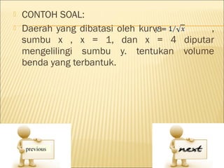    CONTOH SOAL:
   Daerah yang dibatasi oleh kurva      ,
    sumbu x , x = 1, dan x = 4 diputar
    mengelilingi sumbu y. tentukan volume
    benda yang terbantuk.
 