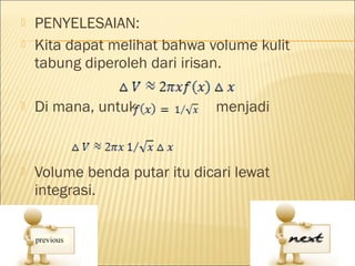    PENYELESAIAN:
   Kita dapat melihat bahwa volume kulit
    tabung diperoleh dari irisan.

   Di mana, untuk            menjadi



   Volume benda putar itu dicari lewat
    integrasi.
 