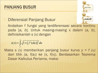    Diferensial Panjang Busur
    Andaikan f fungsi yang terdiferensasi secara kontinu
    pada [a, b]. Untuk masing-masing x dalam (a, b),
    definisikanlah s (x) dengan
             x
     s ( x) = ∫ 1 + [ f ' (du )]2 du
             a

Maka s (x) memberikan panjang busur kurva y = f (u)
 dari titik (a, f(a)) ke (x, f(x)). Berdasarkan Teorema
 Dasar Kalkulus Pertama, maka:
 