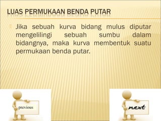    Jika sebuah kurva bidang mulus diputar
    mengelilingi  sebuah   sumbu    dalam
    bidangnya, maka kurva membentuk suatu
    permukaan benda putar.
 
