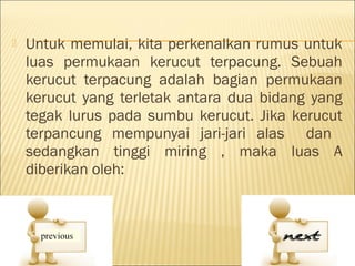    Untuk memulai, kita perkenalkan rumus untuk
    luas permukaan kerucut terpacung. Sebuah
    kerucut terpacung adalah bagian permukaan
    kerucut yang terletak antara dua bidang yang
    tegak lurus pada sumbu kerucut. Jika kerucut
    terpancung mempunyai jari-jari alas dan
    sedangkan tinggi miring , maka luas A
    diberikan oleh:
 