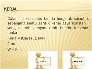    Dalam fisika, suatu benda bergerak sejauh d
    sepanjang suatu garis dikenai gaya konstan F
    yang searah dengan arah benda tersebut,
    maka
   Kerja = (Gaya) . (Jarak)
   Atau
   W=F.d
 