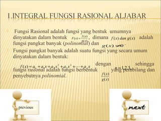     Fungsi Rasional adalah fungsi yang bentuk umumnya
    dinyatakan dalam bentuk F ( x) = f ( x) , dimana f ( x) dan g ( x) adalah
                                                  g ( x)
    fungsi pangkat banyak (polinomial) dan g ( x ) ≠ .                  0
   Fungsi pangkat banyak adalah suatu fungsi yang secara umum
    dinyatakan dalam bentuk:
       f ( x ) = ao + a1 x + a 2 x 2 + a3 x 3 +  + a n x
                                                          dengan                 sehingga
    fungsi rasional adalah fungsi berbentuk                          n = ,2,3,..
                                                                    yang1pembilang dan
                                                             f ( x)
    penyebutnya polinomial.
                                                         g ( x)
 