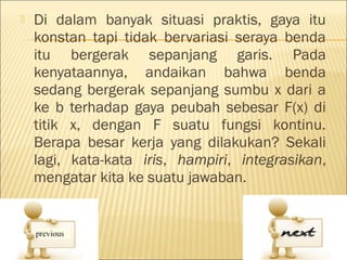    Di dalam banyak situasi praktis, gaya itu
    konstan tapi tidak bervariasi seraya benda
    itu bergerak sepanjang garis. Pada
    kenyataannya, andaikan bahwa benda
    sedang bergerak sepanjang sumbu x dari a
    ke b terhadap gaya peubah sebesar F(x) di
    titik x, dengan F suatu fungsi kontinu.
    Berapa besar kerja yang dilakukan? Sekali
    lagi, kata-kata iris, hampiri, integrasikan,
    mengatar kita ke suatu jawaban.
 