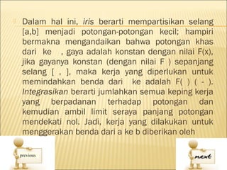    Dalam hal ini, iris berarti mempartisikan selang
    [a,b] menjadi potongan-potongan kecil; hampiri
    bermakna mengandaikan bahwa potongan khas
    dari ke , gaya adalah konstan dengan nilai F(x),
    jika gayanya konstan (dengan nilai F ) sepanjang
    selang [ , ], maka kerja yang diperlukan untuk
    memindahkan benda dari ke adalah F( ) ( - ).
    Integrasikan berarti jumlahkan semua keping kerja
    yang berpadanan terhadap potongan dan
    kemudian ambil limit seraya panjang potongan
    mendekati nol. Jadi, kerja yang dilakukan untuk
    menggerakan benda dari a ke b diberikan oleh
 