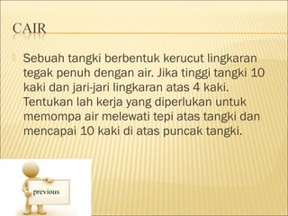    Sebuah tangki berbentuk kerucut lingkaran
    tegak penuh dengan air. Jika tinggi tangki 10
    kaki dan jari-jari lingkaran atas 4 kaki.
    Tentukan lah kerja yang diperlukan untuk
    memompa air melewati tepi atas tangki dan
    mencapai 10 kaki di atas puncak tangki.
 