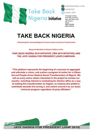 1
TAKE BACK NIGERIA
...Reclaiming Our Humanity/Nigeria for Social Justice and Social Transformation
Being the Manifesto & Election Platform of the
TAKE BACK NIGERIA 2019 INITIATIVE (TBN 2019 INITIATIVE) AND
THE JAYE GASKIA FOR PRESIDENT [JG4P] CAMPAIGN
“This platform represents the beginning of a process to aggregate
and articulate a vision, and outline a program of action for a Citizen
led and People driven Radical Social Transformation of Nigeria. We
call on every active citizen interested in the project to remake our
country, including interest in contesting for elective office as a way
of making this transformation to happen, to endorse this platform,
contribute towards fine tuning it, and cohere around it as our basic
minimum program regardless of party affiliation”
 