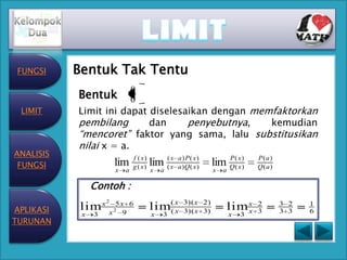 FUNGSI    Bentuk Tak Tentu
           Bentuk 0
                        0

 LIMIT     Limit ini dapat diselesaikan dengan memfaktorkan
           pembilang       dan     penyebutnya,   kemudian
           “mencoret” faktor yang sama, lalu substitusikan
           nilai x = a.
ANALISIS                        f ( x)
 FUNGSI                 lim     g ( x)   lim (( x
                                                x   a) P( x)
                                                    a )Q ( x )   lim Q(( x ))
                                                                     P
                                                                         x
                                                                                 P(a)
                                                                                 Q(a)
                        x   a            x   a                   x   a

                Contoh :
                    2

APLIKASI   lim x x 25 x9 6               lim( x
                                            (x
                                                      3)(x 2)
                                                      3)(x 3)            lim x
                                                                             x
                                                                                 2
                                                                                 3
                                                                                        3 2
                                                                                        3 3
                                                                                              1
                                                                                              6
            x   3                        x   3                           x   3
TURUNAN
 