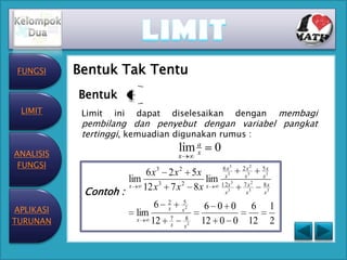.

 FUNGSI    Bentuk Tak Tentu
           Bentuk
 LIMIT      Limit   ini   dapat   diselesaikan     membagi
                                                        dengan
            pembilang dan penyebut dengan variabel pangkat
            tertinggi, kemuadian digunakan rumus :

ANALISIS
                                   lim a
                                       x   0
                                   x
 FUNGSI                       3    2            6 x3     2 x2   5x
                          6 x 2 x 5x             x3       x3    x3
                     lim      3    2
                                      lim      1 2x 3    7 x2   8x
            Contoh :
                     x   12 x 7 x 8 x x          x3        x3   x3


APLIKASI
                             6 2 x52
                                x    6 0 0                  6        1
                       lim
TURUNAN                x   12 7 x82 12 0 0
                                 x                         12        2
 
