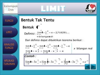 FUNGSI    Bentuk Tak Tentu
     1.

           Bentuk       1
 LIMIT                      lim 1           1 n
                                                      e       2,718281
                                                                     .....
            Definisi : n                    n

                            n bilangan
                                     asli
             Dari definisi dapat dibuktikan teorema berikut :
ANALISIS              1 x                       1 x                    1   x
             lim 1              lim 1                     lim 1                    e
 FUNGSI      x        x         x               x         x            x
                                                                                       x bilangan real
                            1                                  1
             l im 1    x    x           l im 1            x    x       e
             x   0                      x       0

            Contoh :
APLIKASI                    1                                 1    3                     1    3
                                                                                                      3
             lim1 3x        x
                                    lim 1 3x                  3x
                                                                           lim1 3x       3x
                                                                                                  e
TURUNAN      x   0                  x       0                              x   0
 