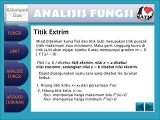 FUNGSI    Titik Extrim
           Misal diberikan kurva f(x) dan titik (a,b) merupakan titik puncak
           (titik maksimum atau minimum). Maka garis singgung kurva di
 LIMIT     titik (a,b) akan sejajar sumbu X atau mempunyai gradien m = 0
           [ f '( a) = 0] .

           Titik ( a, b ) disebut titik ekstrim, nilai x = a disebut
           nilai stasioner, sedangkan nilai y = b disebut nilai ekstrim.
ANALISIS
            Dapat dipergunakan suatu cara yang disebut tes turunan
 FUNGSI     kedua :

           1. Hitung titik kritis x=x₀ dari persamaan f’(x)
            2. Hitung titik kritis x=x₀
               f(x)= mempunyai harga maksimum bila f’’(x)<0
APLIKASI
               f(x)= mempunyai harga minimum f’’(x)>0
TURUNAN
 