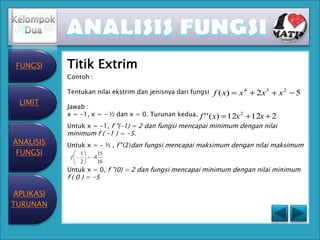 FUNGSI    Titik Extrim
           Contoh :

           Tentukan nilai ekstrim dan jenisnya dari fungsi   f ( x)   x4   2x 3   x2   5
 LIMIT
           Jawab :
           x = -1, x = - ½ dan x = 0. Turunan kedua,   f ' ' ( x) 12x 2 12x 2
           Untuk x = -1, f "(-1) = 2 dan fungsi mencapai minimum dengan nilai
           minimum f ( -1 ) = -5.
ANALISIS   Untuk x = - ½ , f "(2)dan fungsi mencapai maksimum dengan nilai maksimum
 FUNGSI         1         15
            f         4
                2         16
           Untuk x = 0, f "(0) = 2 dan fungsi mencapai minimum dengan nilai minimum
           f ( 0 ) = -5

APLIKASI
TURUNAN
 