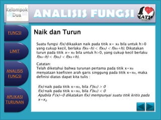 FUNGSI    Naik dan Turun
           Suatu fungsi f(x) dikaakan naik pada titik x= x₀ bila untuk h>0
           yang cukup kecil, berlaku f(x₀-h) < f(x₀) < f(x₀+h). Dikatakan
 LIMIT     turun pada titik x= x₀ bila untuk h>0, yang cukup kecil berlaku
           f(x₀-h) < f(x₀) < f(x₀+h).
           Catatan:
           Telah diketahui bahwa turunan pertama pada titik x=x₀
ANALISIS   menyataan koefisien arah garis singgung pada titik x=x₀, maka
 FUNGSI    definisi diatas dapat kita tulis :

            f(x) naik pada titik x=x₀, bila f’(x₀) > 0
            f(x) naik pada titik x=x₀, bila f’(x₀) < 0
APLIKASI    Apabila f1(x)=0 dikatakan f(x) mempunyai suatu titik kritis pada
            x=x0
TURUNAN
 