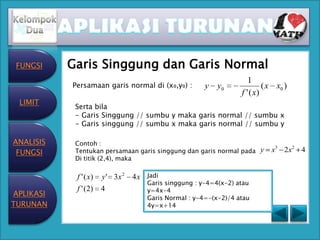 FUNGSI    Garis Singgung dan Garis Normal
                                                                      1
           Persamaan garis normal di (x₀,y₀) :          y   y0              ( x x0 )
                                                                   f ' ( x)
 LIMIT
            Serta bila
            - Garis Singgung // sumbu y maka garis normal // sumbu x
            - Garis singgung // sumbu x maka garis normal // sumbu y

ANALISIS    Contoh :
 FUNGSI     Tentukan persamaan garis singgung dan garis normal pada y         x3 2 x 2 4
            Di titik (2,4), maka

            f ' ( x)   y ' 3x 2 4 x   Jadi
                                      Garis singgung : y-4=4(x-2) atau
            f ' (2)    4              y=4x-4
APLIKASI
                                      Garis Normal : y-4=-(x-2)/4 atau
TURUNAN                               4y=x+14
 