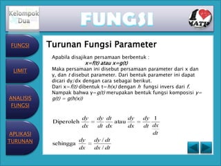 FUNGSI    Turunan Fungsi Parameter
            Apabila disajikan persamaan berbentuk :
                             x=f(t) atau x=g(t)
 LIMIT      Maka persamaan ini disebut persamaan parameter dari x dan
            y, dan t disebut parameter. Dari bentuk parameter ini dapat
            dicari dy/dx dengan cara sebagai berikut.
            Dari x=f(t) dibentuk t=h(x) dengan h fungsi invers dari f.
            Nampak bahwa y=g(t) merupakan bentuk fungsi komposisi y=
ANALISIS    g(t) = g(h(x))
 FUNGSI

                         dy       dy dt      dy   dy 1
            Diperoleh                   atau
                         dx       dt dx      dx   dt dx
APLIKASI                                             dt
TURUNAN     sehingga
                        dy      dy / dt
                        dx      dx / dt
 