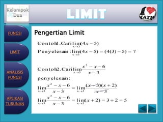 FUNGSI    Pengertian Limit
            Co n t o h . Cari l i m 4 x
                     1             (                 5)
                                x   3

 LIMIT      P en y el es ai : l i m 4 x
                         an        (                 5)   ( 4(3)   5)   7
                                x   3



                                            x2     x 6
            Co n t o h . Cari l i m
                      2
ANALISIS                        x       3        x 3
 FUNGSI     p en y el es ai :
                         an
                  x2 x 6                        (x    3)( x   2)
            lim                     lim
            x 3    x 3              x       3         x 3
APLIKASI        x2   x 6
            lim                     lim x
                                       (             2)   3    2   5
TURUNAN     x 3    x 3              x       3
 