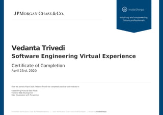 Vedanta	Trivedi
Software	Engineering	Virtual	Experience
Certificate	of	Completion
April	23rd,	2020
Over	the	period	of	April	2020,	Vedanta	Trivedi	has	completed	practical	task	modules	in:
Establishing	Financial	Data	Feeds
Frontend	Web	Development
Data	Visualization	with	Perspective
Enrolment	Verification	Code	8b79R9jkNdsdjHnLz			|			User	Verification	Code	Lohvx3xWTjfxi8pk6			|		Issued	by	InsideSherpa
	
Inspiring	and	empowering	
future	professionals
 