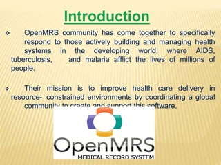  OpenMRS community has come together to specifically 
respond to those actively building and managing health 
systems in the developing world, where AIDS, 
tuberculosis, and malaria afflict the lives of millions of 
people. 
 Their mission is to improve health care delivery in 
resource- constrained environments by coordinating a global 
community to create and support this software. 
 