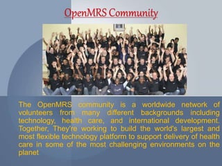 The OpenMRS community is a worldwide network of 
volunteers from many different backgrounds including 
technology, health care, and international development. 
Together, They're working to build the world's largest and 
most flexible technology platform to support delivery of health 
care in some of the most challenging environments on the 
planet. 
 