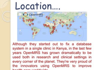 Location…. 
Although they started out to fix a database 
system in a single clinic in Kenya, in the last few 
years OpenMRS has grown dramatically to be 
used both in research and clinical settings in 
every corner of the planet. They're very proud of 
the innovators using OpenMRS to improve 
health care worldwide. 
 